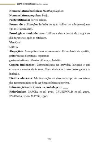 CHÁS MEDICINAIS | Espécies vegetais
85
Nomenclatura botânica: Mentha pulegium
Nomenclatura popular: Poejo.
Parte utilizada: Partes aéreas.
Forma de utilização: Infusão de 1g (1 colher de sobremesa) em
150 mL (xícara chá).
Posologia e modo de usar: Utilizar 1 xícara de chá de 2 a 3 x ao
dia durante ou após as refeições.
Via: Oral
Uso: A
Alegações: Bronquite como expectorante. Estimulante do apetite,
perturbações digestivas, espasmos
gastrointestinais, cálculos biliares, colecistite.
Contra indicações: Contraindicada na gravidez, lactação e em
crianças menores de 6 anos. Contraindicado o uso prolongado e a
inalação.
Efeitos adversos: Administração em doses e tempo de uso acima
dos recomendados pode ser hepatotóxica e abortiva.
Informações adicionais na embalagem: ___.
Referências: GARCIA et al, 1999. GRUENWALD et al, 2000.
IPATINGA, 2000. MATOS, 1998.
 