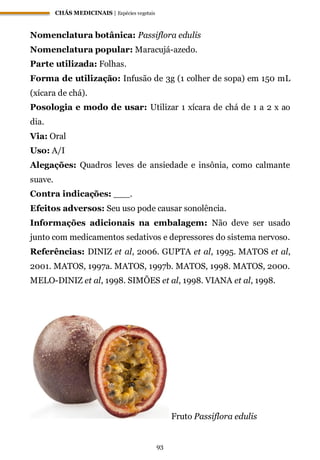 CHÁS MEDICINAIS | Espécies vegetais
93
Nomenclatura botânica: Passiflora edulis
Nomenclatura popular: Maracujá-azedo.
Parte utilizada: Folhas.
Forma de utilização: Infusão de 3g (1 colher de sopa) em 150 mL
(xícara de chá).
Posologia e modo de usar: Utilizar 1 xícara de chá de 1 a 2 x ao
dia.
Via: Oral
Uso: A/I
Alegações: Quadros leves de ansiedade e insônia, como calmante
suave.
Contra indicações: ___.
Efeitos adversos: Seu uso pode causar sonolência.
Informações adicionais na embalagem: Não deve ser usado
junto com medicamentos sedativos e depressores do sistema nervoso.
Referências: DINIZ et al, 2006. GUPTA et al, 1995. MATOS et al,
2001. MATOS, 1997a. MATOS, 1997b. MATOS, 1998. MATOS, 2000.
MELO-DINIZ et al, 1998. SIMÕES et al, 1998. VIANA et al, 1998.
Fruto Passiflora edulis
 