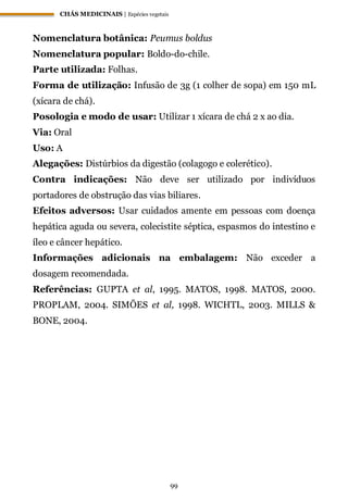 CHÁS MEDICINAIS | Espécies vegetais
99
Nomenclatura botânica: Peumus boldus
Nomenclatura popular: Boldo-do-chile.
Parte utilizada: Folhas.
Forma de utilização: Infusão de 3g (1 colher de sopa) em 150 mL
(xícara de chá).
Posologia e modo de usar: Utilizar 1 xícara de chá 2 x ao dia.
Via: Oral
Uso: A
Alegações: Distúrbios da digestão (colagogo e colerético).
Contra indicações: Não deve ser utilizado por indivíduos
portadores de obstrução das vias biliares.
Efeitos adversos: Usar cuidados amente em pessoas com doença
hepática aguda ou severa, colecistite séptica, espasmos do intestino e
íleo e câncer hepático.
Informações adicionais na embalagem: Não exceder a
dosagem recomendada.
Referências: GUPTA et al, 1995. MATOS, 1998. MATOS, 2000.
PROPLAM, 2004. SIMÕES et al, 1998. WICHTL, 2003. MILLS &
BONE, 2004.
 