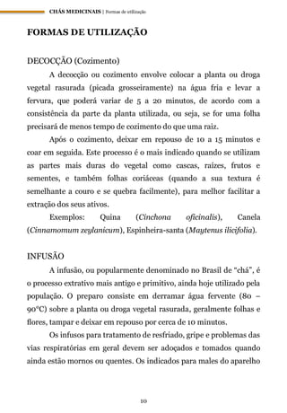 CHÁS MEDICINAIS | Formas de utilização
10
FORMAS DE UTILIZAÇÃO
DECOCÇÃO (Cozimento)
A decocção ou cozimento envolve colocar a planta ou droga
vegetal rasurada (picada grosseiramente) na água fria e levar a
fervura, que poderá variar de 5 a 20 minutos, de acordo com a
consistência da parte da planta utilizada, ou seja, se for uma folha
precisará de menos tempo de cozimento do que uma raiz.
Após o cozimento, deixar em repouso de 10 a 15 minutos e
coar em seguida. Este processo é o mais indicado quando se utilizam
as partes mais duras do vegetal como cascas, raízes, frutos e
sementes, e também folhas coriáceas (quando a sua textura é
semelhante a couro e se quebra facilmente), para melhor facilitar a
extração dos seus ativos.
Exemplos: Quina (Cinchona oficinalis), Canela
(Cinnamomum zeylanicum), Espinheira-santa (Maytenus ilicifolia).
INFUSÃO
A infusão, ou popularmente denominado no Brasil de “chá”, é
o processo extrativo mais antigo e primitivo, ainda hoje utilizado pela
população. O preparo consiste em derramar água fervente (80 –
90°C) sobre a planta ou droga vegetal rasurada, geralmente folhas e
ﬂores, tampar e deixar em repouso por cerca de 10 minutos.
Os infusos para tratamento de resfriado, gripe e problemas das
vias respiratórias em geral devem ser adoçados e tomados quando
ainda estão mornos ou quentes. Os indicados para males do aparelho
 