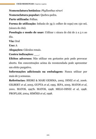 CHÁS MEDICINAIS | Espécies vegetais
101
Nomenclatura botânica: Phyllanthus niruri
Nomenclatura popular: Quebra-pedra.
Parte utilizada: Folhas.
Forma de utilização: Infusão de 3g (1 colher de sopa) em 150 mL
(xícara de chá).
Posologia e modo de usar: Utilizar 1 xícara de chá de 2 a 3 x ao
dia.
Via: Oral
Uso: A
Alegações: Cálculos renais.
Contra indicações: ___.
Efeitos adversos: Não utilizar em gestantes pois pode provocar
aborto. Em concentrações acima da recomendada pode apresentar
um efeito purgativo.
Informações adicionais na embalagem: Nunca utilizar por
mais de 3 semanas.
Referências: BIESKI & MARI GEMMA, 2005. DINIZ et al, 2006.
GILBERT et al, 2005. GUPTA et al, 1995. IEPA, 2005. MATOS et al,
2001. MATOS, 1997b. MATOS, 1998. MELO-DINIZ et al, 1998.
PROPLAM, 2004. SIMÕES et al, 1998.
 