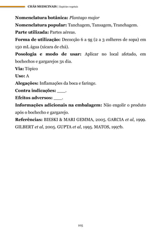 CHÁS MEDICINAIS | Espécies vegetais
105
Nomenclatura botânica: Plantago major
Nomenclatura popular: Tanchagem, Tansagem, Tranchagem.
Parte utilizada: Partes aéreas.
Forma de utilização: Decocção 6 a 9g (2 a 3 colheres de sopa) em
150 mL água (xícara de chá).
Posologia e modo de usar: Aplicar no local afetado, em
bochechos e gargarejos 3x dia.
Via: Tópico
Uso: A
Alegações: Inflamações da boca e faringe.
Contra indicações: ___.
Efeitos adversos: ___.
Informações adicionais na embalagem: Não engolir o produto
após o bochecho e gargarejo.
Referências: BIESKI & MARI GEMMA, 2005. GARCIA et al, 1999.
GILBERT et al, 2005. GUPTA et al, 1995. MATOS, 1997b.
 