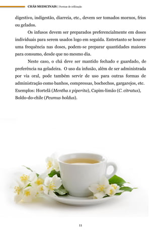 CHÁS MEDICINAIS | Formas de utilização
11
digestivo, indigestão, diarreia, etc., devem ser tomados mornos, frios
ou gelados.
Os infusos devem ser preparados preferencialmente em doses
individuais para serem usados logo em seguida. Entretanto se houver
uma frequência nas doses, podem-se preparar quantidades maiores
para consumo, desde que no mesmo dia.
Neste caso, o chá deve ser mantido fechado e guardado, de
preferência na geladeira. O uso da infusão, além de ser administrada
por via oral, pode também servir de uso para outras formas de
administração como banhos, compressas, bochechos, gargarejos, etc.
Exemplos: Hortelã (Mentha x piperita), Capim-limão (C. citratus),
Boldo-do-chile (Peumus boldus).
 