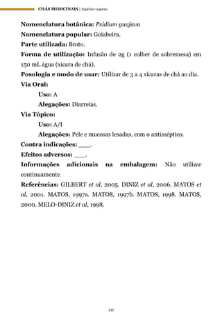 CHÁS MEDICINAIS | Espécies vegetais
111
Nomenclatura botânica: Psidium guajava
Nomenclatura popular: Goiabeira.
Parte utilizada: Broto.
Forma de utilização: Infusão de 2g (1 colher de sobremesa) em
150 mL água (xícara de chá).
Posologia e modo de usar: Utilizar de 3 a 4 xícaras de chá ao dia.
Via Oral:
Uso: A
Alegações: Diarreias.
Via Tópico:
Uso: A/I
Alegações: Pele e mucosas lesadas, com o antisséptico.
Contra indicações: ___.
Efeitos adversos: ___.
Informações adicionais na embalagem: Não utilizar
continuamente
Referências: GILBERT et al, 2005. DINIZ et al, 2006. MATOS et
al, 2001. MATOS, 1997a. MATOS, 1997b. MATOS, 1998. MATOS,
2000. MELO-DINIZ et al, 1998.
 