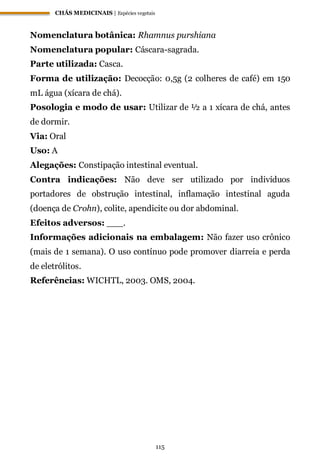 CHÁS MEDICINAIS | Espécies vegetais
115
Nomenclatura botânica: Rhamnus purshiana
Nomenclatura popular: Cáscara-sagrada.
Parte utilizada: Casca.
Forma de utilização: Decocção: 0,5g (2 colheres de café) em 150
mL água (xícara de chá).
Posologia e modo de usar: Utilizar de ½ a 1 xícara de chá, antes
de dormir.
Via: Oral
Uso: A
Alegações: Constipação intestinal eventual.
Contra indicações: Não deve ser utilizado por indivíduos
portadores de obstrução intestinal, inflamação intestinal aguda
(doença de Crohn), colite, apendicite ou dor abdominal.
Efeitos adversos: ___.
Informações adicionais na embalagem: Não fazer uso crônico
(mais de 1 semana). O uso contínuo pode promover diarreia e perda
de eletrólitos.
Referências: WICHTL, 2003. OMS, 2004.
 