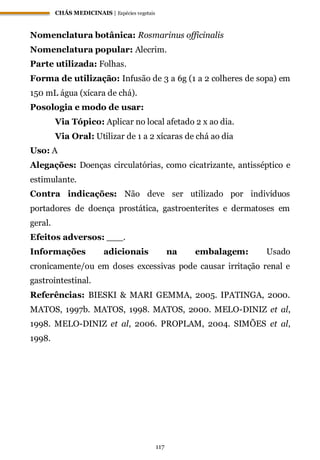 CHÁS MEDICINAIS | Espécies vegetais
117
Nomenclatura botânica: Rosmarinus officinalis
Nomenclatura popular: Alecrim.
Parte utilizada: Folhas.
Forma de utilização: Infusão de 3 a 6g (1 a 2 colheres de sopa) em
150 mL água (xícara de chá).
Posologia e modo de usar:
Via Tópico: Aplicar no local afetado 2 x ao dia.
Via Oral: Utilizar de 1 a 2 xícaras de chá ao dia
Uso: A
Alegações: Doenças circulatórias, como cicatrizante, antisséptico e
estimulante.
Contra indicações: Não deve ser utilizado por indivíduos
portadores de doença prostática, gastroenterites e dermatoses em
geral.
Efeitos adversos: ___.
Informações adicionais na embalagem: Usado
cronicamente/ou em doses excessivas pode causar irritação renal e
gastrointestinal.
Referências: BIESKI & MARI GEMMA, 2005. IPATINGA, 2000.
MATOS, 1997b. MATOS, 1998. MATOS, 2000. MELO-DINIZ et al,
1998. MELO-DINIZ et al, 2006. PROPLAM, 2004. SIMÕES et al,
1998.
 