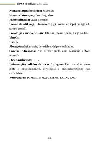 CHÁS MEDICINAIS | Espécies vegetais
119
Nomenclatura botânica: Salix alba
Nomenclatura popular: Salgueiro.
Parte utilizada: Casca do caule.
Forma de utilização: Infusão de 3 g (1 colher de sopa) em 150 mL
(xícara de chá).
Posologia e modo de usar: Utilizar 1 xícara de chá, 2 a 3x ao dia.
Via: Oral
Uso: A
Alegações: Inflamação, dor e febre. Gripe e resfriados.
Contra indicações: Não utilizar junto com Maracujá e Noz
moscada.
Efeitos adversos: ___.
Informações adicionais na embalagem: Usar cautelosamente
junto a anticoagulantes, corticoides e anti-inflamatórios não
esteroidais.
Referências: LORENZI & MATOS, 2008. ESCOP, 1997.
 