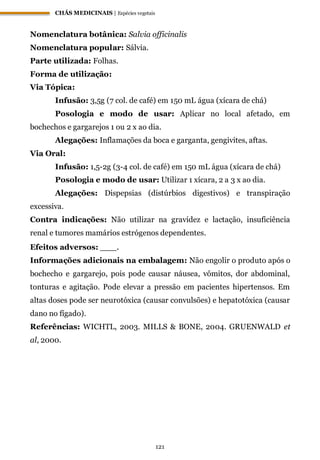 CHÁS MEDICINAIS | Espécies vegetais
121
Nomenclatura botânica: Salvia officinalis
Nomenclatura popular: Sálvia.
Parte utilizada: Folhas.
Forma de utilização:
Via Tópica:
Infusão: 3,5g (7 col. de café) em 150 mL água (xícara de chá)
Posologia e modo de usar: Aplicar no local afetado, em
bochechos e gargarejos 1 ou 2 x ao dia.
Alegações: Inflamações da boca e garganta, gengivites, aftas.
Via Oral:
Infusão: 1,5-2g (3-4 col. de café) em 150 mL água (xícara de chá)
Posologia e modo de usar: Utilizar 1 xícara, 2 a 3 x ao dia.
Alegações: Dispepsias (distúrbios digestivos) e transpiração
excessiva.
Contra indicações: Não utilizar na gravidez e lactação, insuficiência
renal e tumores mamários estrógenos dependentes.
Efeitos adversos: ___.
Informações adicionais na embalagem: Não engolir o produto após o
bochecho e gargarejo, pois pode causar náusea, vômitos, dor abdominal,
tonturas e agitação. Pode elevar a pressão em pacientes hipertensos. Em
altas doses pode ser neurotóxica (causar convulsões) e hepatotóxica (causar
dano no fígado).
Referências: WICHTL, 2003. MILLS & BONE, 2004. GRUENWALD et
al, 2000.
 