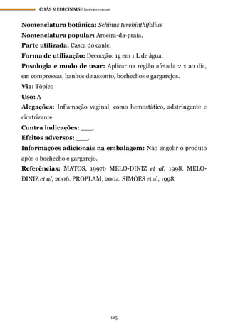 CHÁS MEDICINAIS | Espécies vegetais
125
Nomenclatura botânica: Schinus terebinthifolius
Nomenclatura popular: Aroeira-da-praia.
Parte utilizada: Casca do caule.
Forma de utilização: Decocção: 1g em 1 L de água.
Posologia e modo de usar: Aplicar na região afetada 2 x ao dia,
em compressas, banhos de assento, bochechos e gargarejos.
Via: Tópico
Uso: A
Alegações: Inflamação vaginal, como hemostático, adstringente e
cicatrizante.
Contra indicações: ___.
Efeitos adversos: ___.
Informações adicionais na embalagem: Não engolir o produto
após o bochecho e gargarejo.
Referências: MATOS, 1997b MELO-DINIZ et al, 1998. MELO-
DINIZ et al, 2006. PROPLAM, 2004. SIMÕES et al, 1998.
 