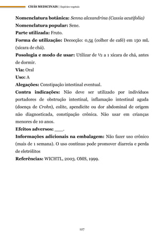 CHÁS MEDICINAIS | Espécies vegetais
127
Nomenclatura botânica: Senna alexandrina (Cassia acutifolia)
Nomenclatura popular: Sene.
Parte utilizada: Fruto.
Forma de utilização: Decocção: 0,5g (colher de café) em 150 mL
(xícara de chá).
Posologia e modo de usar: Utilizar de ½ a 1 xícara de chá, antes
de dormir.
Via: Oral
Uso: A
Alegações: Constipação intestinal eventual.
Contra indicações: Não deve ser utilizado por indivíduos
portadores de obstrução intestinal, inflamação intestinal aguda
(doença de Crohn), colite, apendicite ou dor abdominal de origem
não diagnosticada, constipação crônica. Não usar em crianças
menores de 10 anos.
Efeitos adversos: ___.
Informações adicionais na embalagem: Não fazer uso crônico
(mais de 1 semana). O uso contínuo pode promover diarreia e perda
de eletrólitos
Referências: WICHTL, 2003. OMS, 1999.
 