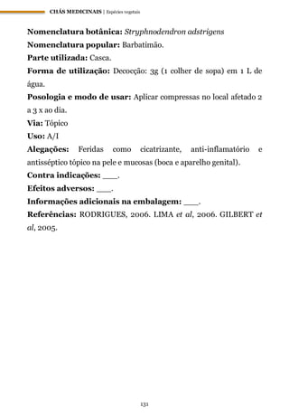 CHÁS MEDICINAIS | Espécies vegetais
131
Nomenclatura botânica: Stryphnodendron adstrigens
Nomenclatura popular: Barbatimão.
Parte utilizada: Casca.
Forma de utilização: Decocção: 3g (1 colher de sopa) em 1 L de
água.
Posologia e modo de usar: Aplicar compressas no local afetado 2
a 3 x ao dia.
Via: Tópico
Uso: A/I
Alegações: Feridas como cicatrizante, anti-inflamatório e
antisséptico tópico na pele e mucosas (boca e aparelho genital).
Contra indicações: ___.
Efeitos adversos: ___.
Informações adicionais na embalagem: ___.
Referências: RODRIGUES, 2006. LIMA et al, 2006. GILBERT et
al, 2005.
 