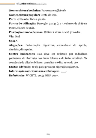 CHÁS MEDICINAIS | Espécies vegetais
133
Nomenclatura botânica: Taraxacum officinale
Nomenclatura popular: Dente-de-leão.
Parte utilizada: Toda a planta.
Forma de utilização: Decocção: 3 a 4g (3 a 4 colheres de chá) em
150mL (xícara de chá).
Posologia e modo de usar: Utilizar 1 xícara de chá 3x ao dia.
Via: Oral
Uso: A
Alegações: Perturbações digestivas, estimulante do apetite,
diurético, dispepsias.
Contra indicações: Não deve ser utilizado por indivíduos
portadores de obstrução dos dutos biliares e do trato intestinal. Na
ocorrência de cálculos biliares, consultar médico antes do uso.
Efeitos adversos: O uso pode provocar hiperacidez gástrica.
Informações adicionais na embalagem: ___.
Referências: WICHTL, 2003. OMS, 2007.
 