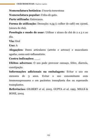 CHÁS MEDICINAIS | Espécies vegetais
135
Nomenclatura botânica: Uncaria tomentosa
Nomenclatura popular: Unha-de-gato.
Parte utilizada: Entrecasca.
Forma de utilização: Decocção: 0,5g (1 colher de café) em 150mL
(xícara de chá).
Posologia e modo de usar: Utilizar 1 xícara de chá de 2 a 3 x ao
dia.
Via: Oral
Uso: A
Alegações: Dores articulares (artrite e artrose) e musculares
agudas, como anti-inflamatório.
Contra indicações: ___.
Efeitos adversos: O uso pode provocar cansaço, febre, diarreia,
constipação.
Informações adicionais na embalagem: Evitar o uso em
menores de 3 anos. Evitar o uso concomitante com
imunossupressores e em pacientes transplanta dos ou esperando
transplantes.
Referências: GILBERT et al, 2005. GUPTA et al, 1995. MILLS &
BONE, 2004.
 