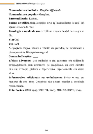 CHÁS MEDICINAIS | Espécies vegetais
141
Nomenclatura botânica: Zingiber Officinale
Nomenclatura popular: Gengibre.
Parte utilizada: Rizoma.
Forma de utilização: Decocção: 0,5 a 1g (1 a 2 colheres de café) em
150 mL (xícara de chá).
Posologia e modo de usar: Utilizar 1 xícara de chá de 2 a 4 x ao
dia.
Via: Oral
Uso: A/I
Alegações: Enjoo, náusea e vômito da gravidez, de movimento e
pós-operatório. Dispepsias em geral.
Contra indicações: ___.
Efeitos adversos: Uso cuidados o em pacientes em utilizando
anticoagulantes, com desordens de coagulação, ou com cálculos
biliares; irritação gástrica e hipertensão, especialmente em doses
altas.
Informações adicionais na embalagem: Evitar o uso em
menores de seis anos. Gestantes não devem exceder a posologia
recomendada.
Referências: OMS, 1999. WICHTL, 2003. MILLS & BONE, 2004.
 