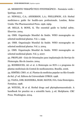 CHÁS MEDICINAIS | Espécies vegetais
144
26. MEMENTO TERAPÊUTICO FITOTERÁPICO - Farmácia verde -
Ipatinga, 2000.
27. NEWALL, C.A.; ANDERSON, L.A.; PHILLIPSON, J.D. Herbal
medicines-a guide for health-care professionals. London, Reino
Unido: The Pharmaceutical Press. 1996. 296p.
28. MILLS, S; BONE, K. The essential guide to herbal safety.
Elservier. 2004.
29. OMS. Organização Mundial da Saúde. WHO monographs on
selected medicinal plantas. Vol. 1. 1999.
30. OMS. Organização Mundial da Saúde. WHO monographs on
selected medicinal plantas. Vol. 2. 2004.
31. OMS. Organização Mundial da Saúde. WHO monographs on
selected medicinal plants. Vol. 3. 2007.
32. PROPLAM - Guia de Orientações para implantação do Serviço de
Fitoterapia. Rio de Janeiro. 2004.
33. RODRIGUES, AG et al. A fitoterapia no SUS e o programa de
plantas medicinais da Central de medicamentos. Brasília. 2006.
34. SIMÕES, CMO. et. al. Plantas da medicina popular no Rio Grande
do Sul. 5ª ed. Editora da Universidade UFRGS. 1998.
35. VIANA, GSB; BANDEIRA, MAM; MATOS, FJA. Guia fitoterápico.
Fortaleza. 1998.
36. WITCHL, M et al. Herbal drugs and phytopharmaceuticals. A
handbook for practice on a scientific basis. 3 ed. Medpharm. CRC
Press. Washington. 2004.
 