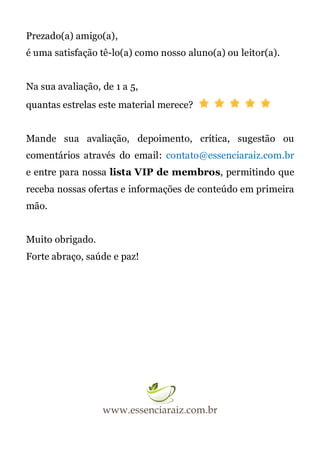 Prezado(a) amigo(a),
é uma satisfação tê-lo(a) como nosso aluno(a) ou leitor(a).
Na sua avaliação, de 1 a 5,
quantas estrelas este material merece?
Mande sua avaliação, depoimento, crítica, sugestão ou
comentários através do email: contato@essenciaraiz.com.br
e entre para nossa lista VIP de membros, permitindo que
receba nossas ofertas e informações de conteúdo em primeira
mão.
Muito obrigado.
Forte abraço, saúde e paz!
 
