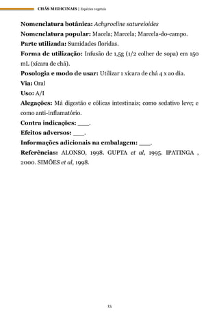 CHÁS MEDICINAIS | Espécies vegetais
15
Nomenclatura botânica: Achyrocline satureioides
Nomenclatura popular: Macela; Marcela; Marcela-do-campo.
Parte utilizada: Sumidades floridas.
Forma de utilização: Infusão de 1,5g (1/2 colher de sopa) em 150
mL (xícara de chá).
Posologia e modo de usar: Utilizar 1 xícara de chá 4 x ao dia.
Via: Oral
Uso: A/I
Alegações: Má digestão e cólicas intestinais; como sedativo leve; e
como anti-inflamatório.
Contra indicações: ___.
Efeitos adversos: ___.
Informações adicionais na embalagem: ___.
Referências: ALONSO, 1998. GUPTA et al, 1995. IPATINGA ,
2000. SIMÕES et al, 1998.
 