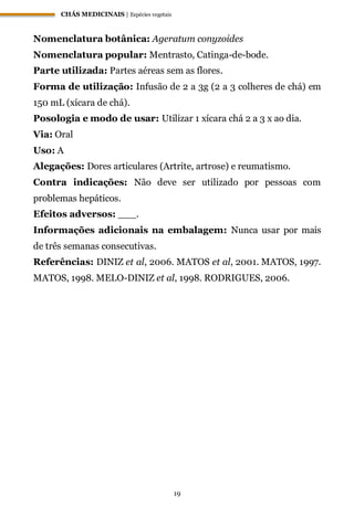 CHÁS MEDICINAIS | Espécies vegetais
19
Nomenclatura botânica: Ageratum conyzoides
Nomenclatura popular: Mentrasto, Catinga-de-bode.
Parte utilizada: Partes aéreas sem as flores.
Forma de utilização: Infusão de 2 a 3g (2 a 3 colheres de chá) em
150 mL (xícara de chá).
Posologia e modo de usar: Utilizar 1 xícara chá 2 a 3 x ao dia.
Via: Oral
Uso: A
Alegações: Dores articulares (Artrite, artrose) e reumatismo.
Contra indicações: Não deve ser utilizado por pessoas com
problemas hepáticos.
Efeitos adversos: ___.
Informações adicionais na embalagem: Nunca usar por mais
de três semanas consecutivas.
Referências: DINIZ et al, 2006. MATOS et al, 2001. MATOS, 1997.
MATOS, 1998. MELO-DINIZ et al, 1998. RODRIGUES, 2006.
 