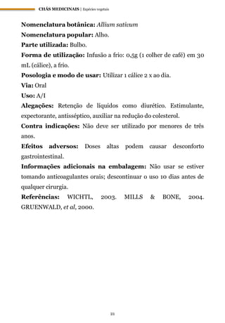 CHÁS MEDICINAIS | Espécies vegetais
21
Nomenclatura botânica: Allium sativum
Nomenclatura popular: Alho.
Parte utilizada: Bulbo.
Forma de utilização: Infusão a frio: 0,5g (1 colher de café) em 30
mL (cálice), a frio.
Posologia e modo de usar: Utilizar 1 cálice 2 x ao dia.
Via: Oral
Uso: A/I
Alegações: Retenção de líquidos como diurético. Estimulante,
expectorante, antisséptico, auxiliar na redução do colesterol.
Contra indicações: Não deve ser utilizado por menores de três
anos.
Efeitos adversos: Doses altas podem causar desconforto
gastrointestinal.
Informações adicionais na embalagem: Não usar se estiver
tomando anticoagulantes orais; descontinuar o uso 10 dias antes de
qualquer cirurgia.
Referências: WICHTL, 2003. MILLS & BONE, 2004.
GRUENWALD, et al, 2000.
 
