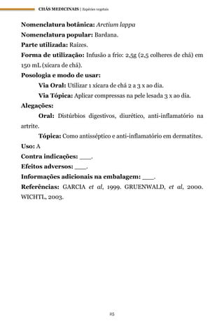 CHÁS MEDICINAIS | Espécies vegetais
25
Nomenclatura botânica: Arctium lappa
Nomenclatura popular: Bardana.
Parte utilizada: Raízes.
Forma de utilização: Infusão a frio: 2,5g (2,5 colheres de chá) em
150 mL (xícara de chá).
Posologia e modo de usar:
Via Oral: Utilizar 1 xícara de chá 2 a 3 x ao dia.
Via Tópica: Aplicar compressas na pele lesada 3 x ao dia.
Alegações:
Oral: Distúrbios digestivos, diurético, anti-inflamatório na
artrite.
Tópica: Como antisséptico e anti-inflamatório em dermatites.
Uso: A
Contra indicações: ___.
Efeitos adversos: ___.
Informações adicionais na embalagem: ___.
Referências: GARCIA et al, 1999. GRUENWALD, et al, 2000.
WICHTL, 2003.
 