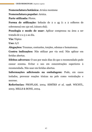 CHÁS MEDICINAIS | Espécies vegetais
27
Nomenclatura botânica: Arnica montana
Nomenclatura popular: Arnica.
Parte utilizada: Flores.
Forma de utilização: Infusão de 2 a 4g (1 a 2 colheres de
sobremesa) em 150 mL (xícara chá).
Posologia e modo de usar: Aplicar compressa na área a ser
tratada de 2 a 3 x ao dia.
Via: Tópica
Uso: A/I
Alegações: Traumas, contusões, torções, edemas e hematomas.
Contra indicações: Não utilizar por via oral. Não aplicar em
feridas abertas.
Efeitos adversos: O uso por mais dias do que o recomendado pode
causar eczema. Evitar o uso em concentrações superiores à
recomendada. Não usar em feridas abertas.
Informações adicionais na embalagem: Pode, em casos
isolados, provocar reações tóxicas na pele como vesiculação e
necrose.
Referências: PROPLAM, 2004. SIMÕES et al, 1998. WICHTL,
2003. MILLS & BONE, 2004.
 