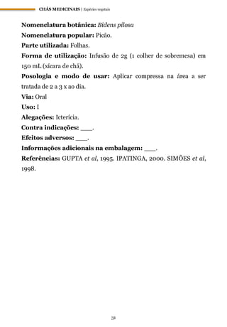 CHÁS MEDICINAIS | Espécies vegetais
31
Nomenclatura botânica: Bidens pilosa
Nomenclatura popular: Picão.
Parte utilizada: Folhas.
Forma de utilização: Infusão de 2g (1 colher de sobremesa) em
150 mL (xícara de chá).
Posologia e modo de usar: Aplicar compressa na área a ser
tratada de 2 a 3 x ao dia.
Via: Oral
Uso: I
Alegações: Icterícia.
Contra indicações: ___.
Efeitos adversos: ___.
Informações adicionais na embalagem: ___.
Referências: GUPTA et al, 1995. IPATINGA, 2000. SIMÕES et al,
1998.
 