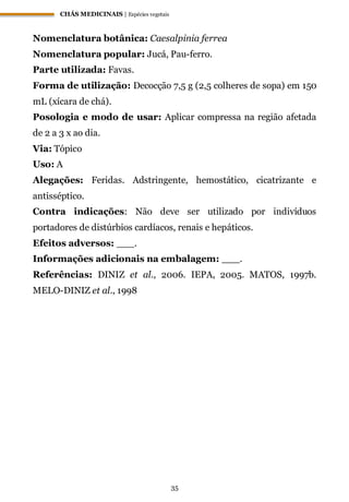CHÁS MEDICINAIS | Espécies vegetais
35
Nomenclatura botânica: Caesalpinia ferrea
Nomenclatura popular: Jucá, Pau-ferro.
Parte utilizada: Favas.
Forma de utilização: Decocção 7,5 g (2,5 colheres de sopa) em 150
mL (xícara de chá).
Posologia e modo de usar: Aplicar compressa na região afetada
de 2 a 3 x ao dia.
Via: Tópico
Uso: A
Alegações: Feridas. Adstringente, hemostático, cicatrizante e
antisséptico.
Contra indicações: Não deve ser utilizado por indivíduos
portadores de distúrbios cardíacos, renais e hepáticos.
Efeitos adversos: ___.
Informações adicionais na embalagem: ___.
Referências: DINIZ et al., 2006. IEPA, 2005. MATOS, 1997b.
MELO-DINIZ et al., 1998
 