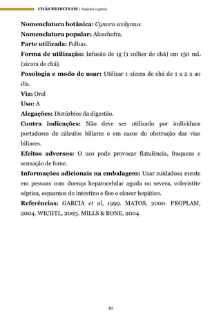 CHÁS MEDICINAIS | Espécies vegetais
49
Nomenclatura botânica: Cynara scolymus
Nomenclatura popular: Alcachofra.
Parte utilizada: Folhas.
Forma de utilização: Infusão de 1g (1 colher de chá) em 150 mL
(xícara de chá).
Posologia e modo de usar: Utilizar 1 xícara de chá de 1 a 2 x ao
dia.
Via: Oral
Uso: A
Alegações: Distúrbios da digestão.
Contra indicações: Não deve ser utilizado por indivíduos
portadores de cálculos biliares e em casos de obstrução das vias
biliares.
Efeitos adversos: O uso pode provocar flatulência, fraqueza e
sensação de fome.
Informações adicionais na embalagem: Usar cuidadosa mente
em pessoas com doença hepatocelular aguda ou severa, colecistite
séptica, espasmos do intestino e íleo e câncer hepático.
Referências: GARCIA et al, 1999. MATOS, 2000. PROPLAM,
2004. WICHTL, 2003. MILLS & BONE, 2004.
 