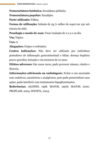 CHÁS MEDICINAIS | Espécies vegetais
57
Nomenclatura botânica: Eucaliptus globulus
Nomenclatura popular: Eucalipto.
Parte utilizada: Folhas.
Forma de utilização: Infusão de 2g (1 colher de sopa) em 150 mL
(xícara de chá).
Posologia e modo de usar: Fazer inalação de 2 a 3 x ao dia.
Via: Tópico
Uso: A
Alegações: Gripes e resfriados.
Contra indicações: Não deve ser utilizado por indivíduos
portadores de inflamação gastrointestinal e biliar; doença hepática
grave; gravidez, lactação e em menores de 12 anos.
Efeitos adversos: Em casos raros, pode provocar náusea, vômito e
diarreia.
Informações adicionais na embalagem: Evitar o uso associado
com sedativos, anestésicos e analgésicos, pois pode potencializar suas
ações; pode interferir com tratamentos hipoglicemiantes.
Referências: ALONSO, 1998. MATOS, 1997b. MATOS, 2000.
PROPLAM, 2004. WICHTL, 2003.
 