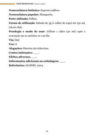 CHÁS MEDICINAIS | Espécies vegetais
59
Nomenclatura botânica: Eugenia uniflora
Nomenclatura popular: Pitangueira.
Parte utilizada: Folhas.
Forma de utilização: Infusão de 3g (1 colher de sopa) em 150 mL
(xícara chá).
Posologia e modo de usar: Utilizar 1 cálice (30 mL) após a
evacuação em no máximo 10 x ao dia.
Via: Oral
Uso: A
Alegações: Diarreia não infecciosa.
Contra indicações: ___.
Efeitos adversos: ___.
Informações adicionais na embalagem: ___.
Referências: ALONSO, 2004.
 