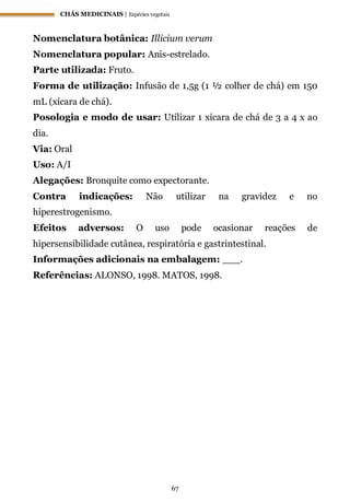 CHÁS MEDICINAIS | Espécies vegetais
67
Nomenclatura botânica: Illicium verum
Nomenclatura popular: Anis-estrelado.
Parte utilizada: Fruto.
Forma de utilização: Infusão de 1,5g (1 ½ colher de chá) em 150
mL (xícara de chá).
Posologia e modo de usar: Utilizar 1 xícara de chá de 3 a 4 x ao
dia.
Via: Oral
Uso: A/I
Alegações: Bronquite como expectorante.
Contra indicações: Não utilizar na gravidez e no
hiperestrogenismo.
Efeitos adversos: O uso pode ocasionar reações de
hipersensibilidade cutânea, respiratória e gastrintestinal.
Informações adicionais na embalagem: ___.
Referências: ALONSO, 1998. MATOS, 1998.
 