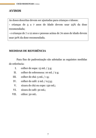 CHÁS MEDICINAIS | Avisos
7
AVISOS
As doses descritas devem ser ajustadas para crianças e idosos:
- crianças de 3 a 7 anos de idade devem usar 25% da dose
recomendada;
- e crianças de 7 a 12 anos e pessoas acima de 70 anos de idade devem
usar 50% da dose recomendada.
MEDIDAS DE REFERÊNCIA
Para fins de padronização são adotadas as seguintes medidas
de referência:
I. colher de sopa: 15 mL / 3 g;
II. colher de sobremesa: 10 mL / 2 g;
III. colher de chá: 5 mL / 1 g;
IV. colher de café: 2 mL / 0,5 g;
V. xícara de chá ou copo: 150 mL;
VI. xícara de café: 50 mL;
VII. cálice: 30 mL.
 