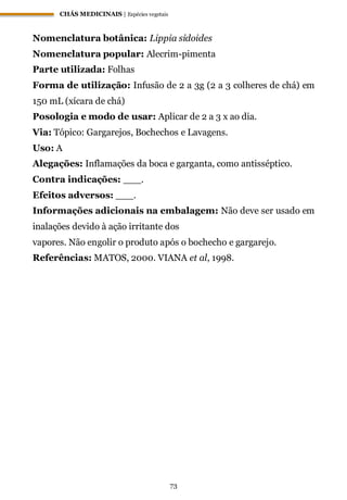 CHÁS MEDICINAIS | Espécies vegetais
73
Nomenclatura botânica: Lippia sidoides
Nomenclatura popular: Alecrim-pimenta
Parte utilizada: Folhas
Forma de utilização: Infusão de 2 a 3g (2 a 3 colheres de chá) em
150 mL (xícara de chá)
Posologia e modo de usar: Aplicar de 2 a 3 x ao dia.
Via: Tópico: Gargarejos, Bochechos e Lavagens.
Uso: A
Alegações: Inflamações da boca e garganta, como antisséptico.
Contra indicações: ___.
Efeitos adversos: ___.
Informações adicionais na embalagem: Não deve ser usado em
inalações devido à ação irritante dos
vapores. Não engolir o produto após o bochecho e gargarejo.
Referências: MATOS, 2000. VIANA et al, 1998.
 