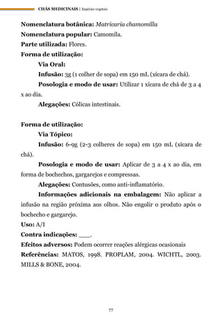 CHÁS MEDICINAIS | Espécies vegetais
77
Nomenclatura botânica: Matricaria chamomilla
Nomenclatura popular: Camomila.
Parte utilizada: Flores.
Forma de utilização:
Via Oral:
Infusão: 3g (1 colher de sopa) em 150 mL (xícara de chá).
Posologia e modo de usar: Utilizar 1 xícara de chá de 3 a 4
x ao dia.
Alegações: Cólicas intestinais.
Forma de utilização:
Via Tópico:
Infusão: 6-9g (2-3 colheres de sopa) em 150 mL (xícara de
chá).
Posologia e modo de usar: Aplicar de 3 a 4 x ao dia, em
forma de bochechos, gargarejos e compressas.
Alegações: Contusões, como anti-inflamatório.
Informações adicionais na embalagem: Não aplicar a
infusão na região próxima aos olhos. Não engolir o produto após o
bochecho e gargarejo.
Uso: A/I
Contra indicações: ___.
Efeitos adversos: Podem ocorrer reações alérgicas ocasionais
Referências: MATOS, 1998. PROPLAM, 2004. WICHTL, 2003.
MILLS & BONE, 2004.
 