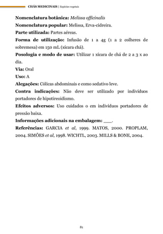 CHÁS MEDICINAIS | Espécies vegetais
81
Nomenclatura botânica: Melissa officinalis
Nomenclatura popular: Melissa, Erva-cidreira.
Parte utilizada: Partes aéreas.
Forma de utilização: Infusão de 1 a 4g (1 a 2 colheres de
sobremesa) em 150 mL (xícara chá).
Posologia e modo de usar: Utilizar 1 xícara de chá de 2 a 3 x ao
dia.
Via: Oral
Uso: A
Alegações: Cólicas abdominais e como sedativo leve.
Contra indicações: Não deve ser utilizado por indivíduos
portadores de hipotireoidismo.
Efeitos adversos: Uso cuidados o em indivíduos portadores de
pressão baixa.
Informações adicionais na embalagem: ___.
Referências: GARCIA et al, 1999. MATOS, 2000. PROPLAM,
2004. SIMÕES et al, 1998. WICHTL, 2003. MILLS & BONE, 2004.
 