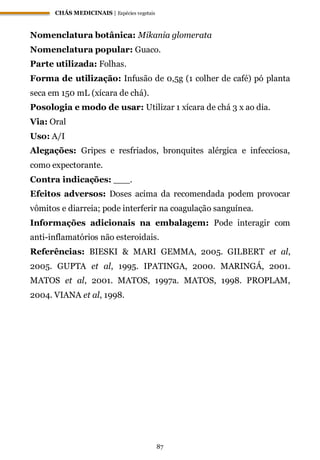 CHÁS MEDICINAIS | Espécies vegetais
87
Nomenclatura botânica: Mikania glomerata
Nomenclatura popular: Guaco.
Parte utilizada: Folhas.
Forma de utilização: Infusão de 0,5g (1 colher de café) pó planta
seca em 150 mL (xícara de chá).
Posologia e modo de usar: Utilizar 1 xícara de chá 3 x ao dia.
Via: Oral
Uso: A/I
Alegações: Gripes e resfriados, bronquites alérgica e infecciosa,
como expectorante.
Contra indicações: ___.
Efeitos adversos: Doses acima da recomendada podem provocar
vômitos e diarreia; pode interferir na coagulação sanguínea.
Informações adicionais na embalagem: Pode interagir com
anti-inflamatórios não esteroidais.
Referências: BIESKI & MARI GEMMA, 2005. GILBERT et al,
2005. GUPTA et al, 1995. IPATINGA, 2000. MARINGÁ, 2001.
MATOS et al, 2001. MATOS, 1997a. MATOS, 1998. PROPLAM,
2004. VIANA et al, 1998.
 
