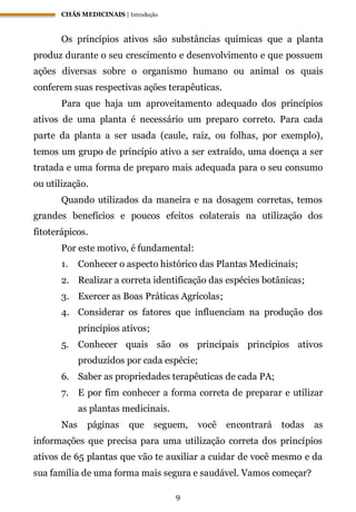 CHÁS MEDICINAIS | Introdução
9
Os princípios ativos são substâncias químicas que a planta
produz durante o seu crescimento e desenvolvimento e que possuem
ações diversas sobre o organismo humano ou animal os quais
conferem suas respectivas ações terapêuticas.
Para que haja um aproveitamento adequado dos princípios
ativos de uma planta é necessário um preparo correto. Para cada
parte da planta a ser usada (caule, raiz, ou folhas, por exemplo),
temos um grupo de princípio ativo a ser extraído, uma doença a ser
tratada e uma forma de preparo mais adequada para o seu consumo
ou utilização.
Quando utilizados da maneira e na dosagem corretas, temos
grandes benefícios e poucos efeitos colaterais na utilização dos
fitoterápicos.
Por este motivo, é fundamental:
1. Conhecer o aspecto histórico das Plantas Medicinais;
2. Realizar a correta identificação das espécies botânicas;
3. Exercer as Boas Práticas Agrícolas;
4. Considerar os fatores que influenciam na produção dos
princípios ativos;
5. Conhecer quais são os principais princípios ativos
produzidos por cada espécie;
6. Saber as propriedades terapêuticas de cada PA;
7. E por fim conhecer a forma correta de preparar e utilizar
as plantas medicinais.
Nas páginas que seguem, você encontrará todas as
informações que precisa para uma utilização correta dos princípios
ativos de 65 plantas que vão te auxiliar a cuidar de você mesmo e da
sua família de uma forma mais segura e saudável. Vamos começar?
 