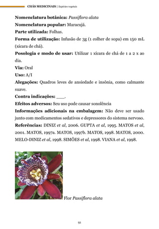 CHÁS MEDICINAIS | Espécies vegetais
91
Nomenclatura botânica: Passiflora alata
Nomenclatura popular: Maracujá.
Parte utilizada: Folhas.
Forma de utilização: Infusão de 3g (1 colher de sopa) em 150 mL
(xícara de chá).
Posologia e modo de usar: Utilizar 1 xícara de chá de 1 a 2 x ao
dia.
Via: Oral
Uso: A/I
Alegações: Quadros leves de ansiedade e insônia, como calmante
suave.
Contra indicações: ___.
Efeitos adversos: Seu uso pode causar sonolência
Informações adicionais na embalagem: Não deve ser usado
junto com medicamentos sedativos e depressores do sistema nervoso.
Referências: DINIZ et al, 2006. GUPTA et al, 1995. MATOS et al,
2001. MATOS, 1997a. MATOS, 1997b. MATOS, 1998. MATOS, 2000.
MELO-DINIZ et al, 1998. SIMÕES et al, 1998. VIANA et al, 1998.
Flor Passiflora alata
 