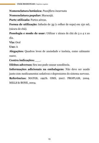 CHÁS MEDICINAIS | Espécies vegetais
95
Nomenclatura botânica: Passiflora incarnata
Nomenclatura popular: Maracujá.
Parte utilizada: Partes aéreas.
Forma de utilização: Infusão de 3g (1 colher de sopa) em 150 mL
(xícara de chá).
Posologia e modo de usar: Utilizar 1 xícara de chá de 3 a 4 x ao
dia.
Via: Oral
Uso: A
Alegações: Quadros leves de ansiedade e insônia, como calmante
suave.
Contra indicações: ___.
Efeitos adversos: Seu uso pode causar sonolência.
Informações adicionais na embalagem: Não deve ser usado
junto com medicamentos sedativos e depressores do sistema nervoso.
Referências: MATOS, 1997b. OMS, 2007. PROPLAM, 2004.
MILLS & BONE, 2004.
 