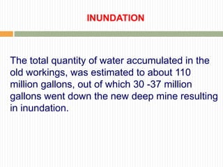 INUNDATION



The total quantity of water accumulated in the
old workings, was estimated to about 110
million gallons, out of which 30 -37 million
gallons went down the new deep mine resulting
in inundation.
 