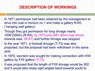 DESCRIPTION OF WORKINGS

   In 1971 permission had been obtained by the management to
    drive into coal in horizon no.1 and make a gallery R-R3
    ( hanging wall gallery)
   Though they got permission for long drivage nearly
    1000‟(300m) (R-R3), by 1973,only 200‟ (60m) was driven
    towards east. (R-R1) and further drivage was stopped
   In the year 1971, a footwall drivage (T-T3) was also
    proposed, but the proposal had been withdrawn in the same
    year.
   In 1975, sanction was sought for making connection with H/W
    gallery by F/W gallery (T-T2)
   It was proposed that the length of F/W drivage would be 200‟
    and it would take sharp right angled bend towards south to
 