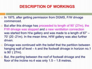 DESCRIPTION OF WORKINGS

   In 1975, after getting permission from DGMS, F/W drivage
    commenced.
   But after this drivage has proceeded to length of 90‟ (27m), the
    F/W drivage was stopped and a new ventilation connection
    was started from H/w gallery and was made to a length of 67‟ –
    70‟ (20 -21m). In the mean time, H/W gallery was also further
    driven.
   Drivage was continued with the belief that the partition between
    hanging wall of level – k and the footwall drivage in horizon no.1
    is 90‟ ( 27m).
   But, the parting between the roof of footwall drivage and the
    floor of the incline no.4 was only 1.5 – 1.8 metres.
 