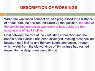 DESCRIPTION OF WORKINGS

   When the ventilation connection, had progressed for a distance
    of about 20m, the accident occurred. At that position, the face of
    the ventilation connection was more or less below the then
    existing end of No.4 incline.
   Coal between the roof of the ventilation connection and the
    bottom of no.4 incline had been dislodged, making a connection
    between no.4 incline and the ventilation connection, through
    which water from the old workings of 3/4 inclines had rushed
    down into the deep mine inundating it.
 