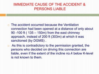 IMMEDIATE CAUSE OF THE ACCIDENT &
              PERSONS LIABLE



   The accident occurred because the Ventilation
    connection had been opened at a distance of only about
    90 -100 ft ( 135 – 150m) from the east chimney
    approach, instead of 200 ft (303m) at which it was
    sanctioned (by DGMS) .
    As this is contradictory to the permission granted, the
    persons who decided on driving this connection are
    liable, even if the extent of the incline no.4 below K-level
    is not known to them.
 