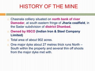 HISTORY OF THE MINE

   Chasnala colliery situated on north bank of river
    Damodar, at south eastern fringe of Jharia coalfield, in
    the Sadar subdivision of district Dhanbad.
   Owned by IISCO (Indian Iron & Steel Company
    Limited)
   Total area of about 902 acres.
   One major dyke about 27 metres thick runs North –
    South within the property and several thin off shoots
    from the major dyke met with.
 