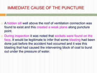 IMMEDIATE CAUSE OF THE PUNCTURE


   A hidden sill well above the roof of ventilation connection was
    found to exist and this created a weak plane along puncture
    point.
   During inspection it was noted that sockets were found on the
    face. It would be legitimate to infer that some blasting had been
    done just before the accident had occurred and it was this
    blasting that had caused the intervening block of coal to burst
    out under the pressure of water.
 