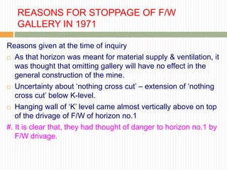 REASONS FOR STOPPAGE OF F/W
   GALLERY IN 1971

Reasons given at the time of inquiry
 As that horizon was meant for material supply & ventilation, it

   was thought that omitting gallery will have no effect in the
   general construction of the mine.
 Uncertainty about „nothing cross cut‟ – extension of „nothing

   cross cut‟ below K-level.
 Hanging wall of „K‟ level came almost vertically above on top
   of the drivage of F/W of horizon no.1
#. It is clear that, they had thought of danger to horizon no.1 by
   F/W drivage.
 
