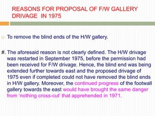 REASONS FOR PROPOSAL OF F/W GALLERY
      DRIVAGE IN 1975


   To remove the blind ends of the H/W gallery.

#. The aforesaid reason is not clearly defined. The H/W drivage
   was restarted in September 1975, before the permission had
   been received for F/W drivage. Hence, the blind end was being
   extended further towards east and the proposed drivage of
   1975 even if completed could not have removed the blind ends
   in H/W gallery. Moreover, the continued progress of the footwall
   gallery towards the east would have brought the same danger
   from „nothing cross-cut‟ that apprehended in 1971.
 