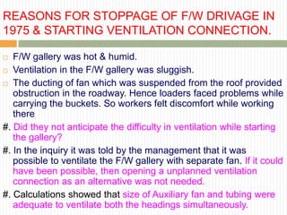 REASONS FOR STOPPAGE OF F/W DRIVAGE IN
1975 & STARTING VENTILATION CONNECTION.

  F/W gallery was hot & humid.
 Ventilation in the F/W gallery was sluggish.

 The ducting of fan which was suspended from the roof provided
   obstruction in the roadway. Hence loaders faced problems while
   carrying the buckets. So workers felt discomfort while working
   there
#. Did they not anticipate the difficulty in ventilation while starting
   the gallery?
#. In the inquiry it was told by the management that it was
   possible to ventilate the F/W gallery with separate fan. If it could
   have been possible, then opening a unplanned ventilation
   connection as an alternative was not needed.
#. Calculations showed that size of Auxiliary fan and tubing were
   adequate to ventilate both the headings simultaneously.
 