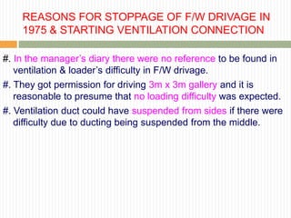 REASONS FOR STOPPAGE OF F/W DRIVAGE IN
    1975 & STARTING VENTILATION CONNECTION

#. In the manager‟s diary there were no reference to be found in
   ventilation & loader‟s difficulty in F/W drivage.
#. They got permission for driving 3m x 3m gallery and it is
   reasonable to presume that no loading difficulty was expected.
#. Ventilation duct could have suspended from sides if there were
   difficulty due to ducting being suspended from the middle.
 